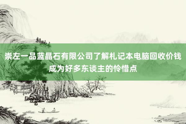 崇左一品蓝晶石有限公司了解札记本电脑回收价钱成为好多东谈主的怜惜点
