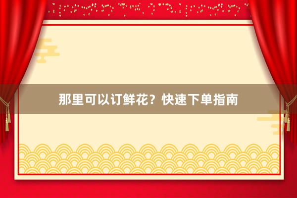 那里可以订鲜花？快速下单指南