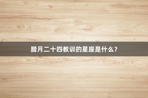 腊月二十四教训的星座是什么？